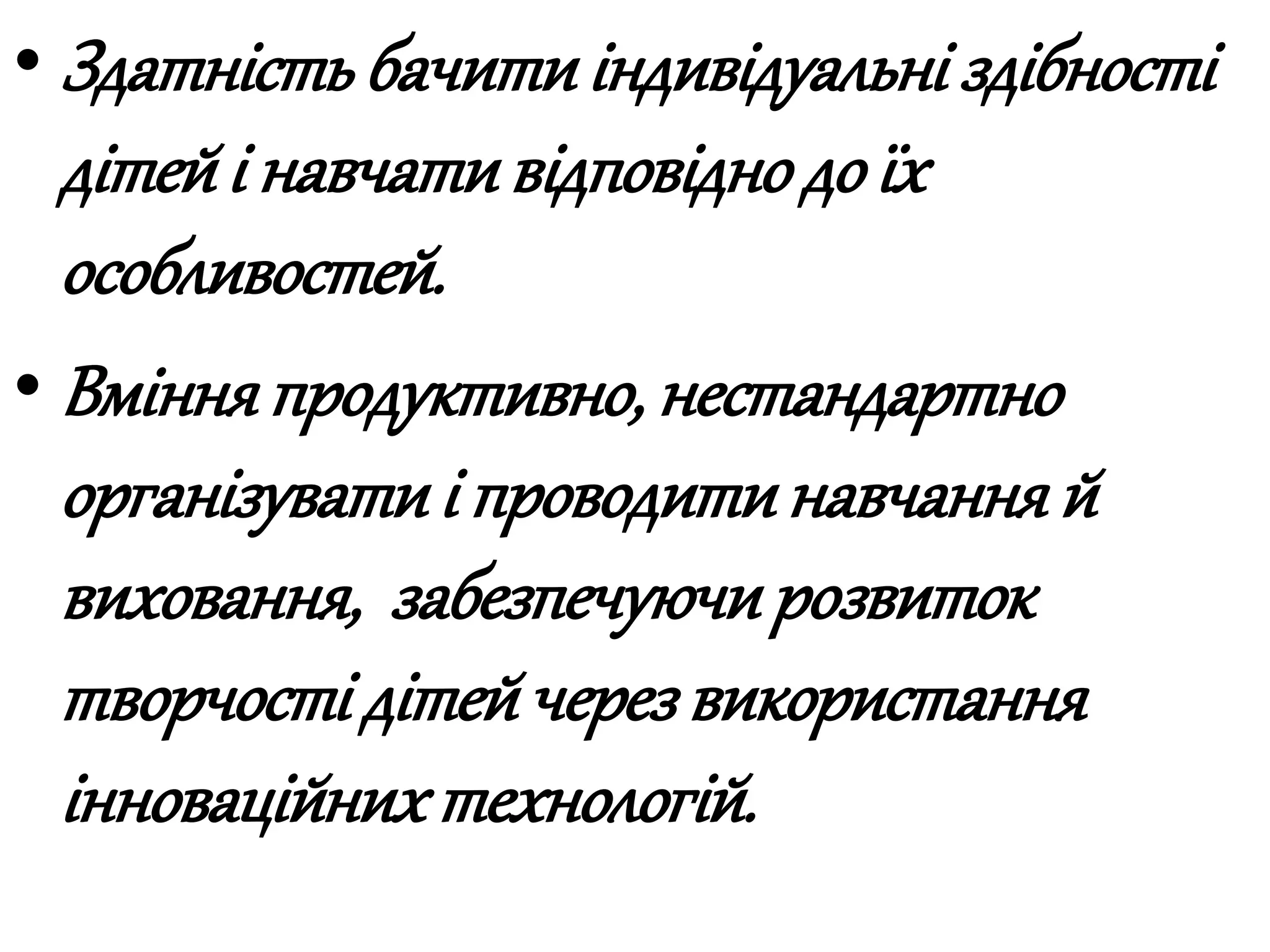 • Здатність бачитиіндивідуальні здібності
дітейі навчативідповіднодо їх
особливостей.
• Вмінняпродуктивно, нестандартно
організуватиі проводитинавчання й
виховання, забезпечуючирозвиток
творчості дітейчерез використання
інноваційнихтехнологій.
 