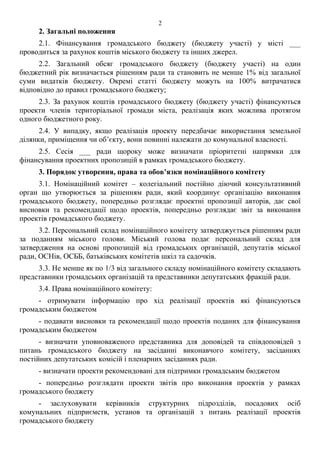 2. Загальні положення
2.1. Фінансування громадського бюджету (бюджету участі) у місті ___
проводиться за рахунок коштів міського бюджету та інших джерел.
2.2. Загальний обсяг громадського бюджету (бюджету участі) на один
бюджетний рік визначається рішенням ради та становить не менше 1% від загальної
суми видатків бюджету. Окремі статті бюджету можуть на 100% витрачатися
відповідно до правил громадського бюджету;
2.3. За рахунок коштів громадського бюджету (бюджету участі) фінансуються
проекти членів територіальної громади міста, реалізація яких можлива протягом
одного бюджетного року.
2.4. У випадку, якщо реалізація проекту передбачає використання земельної
ділянки, приміщення чи об’єкту, вони повинні належати до комунальної власності.
2.5. Сесія ___ ради щороку може визначати пріоритетні напрямки для
фінансування проектних пропозицій в рамках громадського бюджету.
3. Порядок утворення, права та обов’язки номінаційного комітету
3.1. Номінаційний комітет – колегіальний постійно діючий консультативний
орган що утворюється за рішенням ради, який координує організацію виконання
громадського бюджету, попередньо розглядає проектні пропозиції авторів, дає свої
висновки та рекомендації щодо проектів, попередньо розглядає звіт за виконання
проектів громадського бюджету.
3.2. Персональний склад номінаційного комітету затверджується рішенням ради
за поданням міського голови. Міський голова подає персональний склад для
затвердження на основі пропозицій від громадських організацій, депутатів міської
ради, ОСНів, ОСББ, батьківських комітетів шкіл та садочків.
3.3. Не менше як по 1/3 від загального складу номінаційного комітету складають
представники громадських організацій та представники депутатських фракцій ради.
3.4. Права номінаційного комітету:
- отримувати інформацію про хід реалізації проектів які фінансуються
громадським бюджетом
- подавати висновки та рекомендації щодо проектів поданих для фінансування
громадським бюджетом
- визначати уповноваженого представника для доповідей та співдоповідей з
питань громадського бюджету на засіданні виконавчого комітету, засіданнях
постійних депутатських комісій і пленарних засіданнях ради.
- визначати проекти рекомендовані для підтримки громадським бюджетом
- попередньо розглядати проекти звітів про виконання проектів у рамках
громадського бюджету
- заслуховувати керівників структурних підрозділів, посадових осіб
комунальних підприємств, установ та організацій з питань реалізації проектів
громадського бюджету
2
 