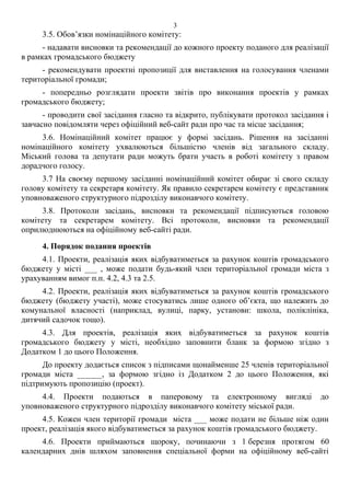3.5. Обов’язки номінаційного комітету:
- надавати висновки та рекомендації до кожного проекту поданого для реалізації
в рамках громадського бюджету
- рекомендувати проектні пропозиції для виставлення на голосування членами
територіальної громади;
- попередньо розглядати проекти звітів про виконання проектів у рамках
громадського бюджету;
- проводити свої засідання гласно та відкрито, публікувати протокол засідання і
завчасно повідомляти через офіційний веб-сайт ради про час та місце засідання;
3.6. Номінаційний комітет працює у формі засідань. Рішення на засіданні
номінаційного комітету ухвалюються більшістю членів від загального складу.
Міський голова та депутати ради можуть брати участь в роботі комітету з правом
дорадчого голосу.
3.7 На своєму першому засіданні номінаційний комітет обирає зі свого складу
голову комітету та секретаря комітету. Як правило секретарем комітету є представник
уповноваженого структурного підрозділу виконавчого комітету.
3.8. Протоколи засідань, висновки та рекомендації підписуються головою
комітету та секретарем комітету. Всі протоколи, висновки та рекомендації
оприлюднюються на офіційному веб-сайті ради.
4. Порядок подання проектів
4.1. Проекти, реалізація яких відбуватиметься за рахунок коштів громадського
бюджету у місті ___ , може подати будь-який член територіальної громади міста з
урахуванням вимог п.п. 4.2, 4.3 та 2.5.
4.2. Проекти, реалізація яких відбуватиметься за рахунок коштів громадського
бюджету (бюджету участі), може стосуватись лише одного об’єкта, що належить до
комунальної власності (наприклад, вулиці, парку, установи: школа, поліклініка,
дитячий садочок тощо).
4.3. Для проектів, реалізація яких відбуватиметься за рахунок коштів
громадського бюджету у місті, необхідно заповнити бланк за формою згідно з
Додатком 1 до цього Положення.
До проекту додається список з підписами щонайменше 25 членів територіальної
громади міста ______, за формою згідно із Додатком 2 до цього Положення, які
підтримують пропозицію (проект).
4.4. Проекти подаються в паперовому та електронному вигляді до
уповноваженого структурного підрозділу виконавчого комітету міської ради.
4.5. Кожен член території громади міста ___ може подати не більше ніж один
проект, реалізація якого відбуватиметься за рахунок коштів громадського бюджету.
4.6. Проекти приймаються щороку, починаючи з 1 березня протягом 60
календарних днів шляхом заповнення спеціальної форми на офіційному веб-сайті
3
 
