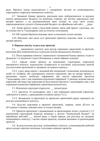 ради. Проекти також надсилаються у паперовому вигляді до уповноваженого
структурного підрозділу виконавчого комітету.
4.7. Заповнені бланки проектів, реалізація яких відбуватиметься за рахунок
коштів громадського бюджету (за винятком сторінок, які містять персональні дані
авторів проекту і на розповсюдження яких останні не дали своєї згоди),
оприлюднюються у розділі «Громадський бюджет» на офіційному веб-сайті ___ ради.
4.8. Автор проекту може у будь-який момент зняти свій проект з розгляду, але
не пізніше ніж за 7 календарних днів до початку голосування.
4.9. Об’єднання Проектів можливе лише за взаємною згодою авторів.
4.10. Внесення змін щодо суті пропозиції (проекту) можливе лише за згодою
авторів проекту.
5. Порядок аналізу та розгляду проектів
5.1. ___ виконавчого комітету веде реєстр отриманих пропозицій та проектів,
реалізація яких відбуватиметься за рахунок коштів громадського бюджету.
5.2. Після перевірки повноти і правильності заповнення бланку проекту згідно із
Додатком 1 та Додатком 2 цього Положення, а також зібраних підписів:
5.2.1. передає копію проекту до відповідних структурних підрозділів
виконавчого комітету, комунальних підприємств та постійних депутатських комісій
для підготовки пропозицій та зауважень до кожного проекту;
5.2.2. у разі, якщо проект є неповний або заповнений з помилками, відповідальна
особа по телефону або електронною поштою повідомляє про це автора проекту з
проханням надати необхідну інформацію або внести корективи протягом
7 календарних днів з дня отримання відповідної інформації. У випадку відмови внести
корективи, або якщо такі корективи не були внесені протягом 7 календарних днів з дня
отримання відповідної інформації, пропозиція відхиляється;
5.3. Відповідні структурні підрозділи ___ міської ради:
5.3.2. протягом 14 календарних днів з дня отримання пропозицій (проектів),
здійснюють їх аналіз, з урахуванням положень пункту 5.2.2;
5.3.3. Зауваження та пропозиції до проектних пропозицій одразу передають на
розгляд номінаційного комітету;
5.4. Будь-які втручання в проектні пропозиції, зокрема, зміни об’єкта чи
об’єднання з іншими, можливі лише за згодою авторів.
5.5. Проектні пропозиції з зауваженнями та пропозиціями згідно з пунктом 5.3.3
відповідний структурний підрозділ розміщує у розділі “Громадський бюджет” на
офіційному веб-сайті ___ міської ради, а також передає для розгляду на засіданні
номінаційного комітету, з метою оцінки проектів, подання висновків та рекомендацій
проектів.
5.6. За результатами розгляду номінаційного комітету, уповноважений робочий
орган укладає переліки позитивно і негативно оцінених проектів
4
 