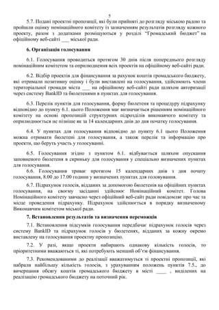 5.7. Подані проектні пропозиції, які були прийняті до розгляду міською радою та
пройшли оцінку номінаційного комітету із зазначенням результатів розгляду кожного
проекту, разом з додатками розміщуються у розділі “Громадський бюджет” на
офіційному веб-сайті ___ міської ради.
6. Організація голосування
6.1. Голосування проводиться протягом 30 днів після попереднього розгляду
номінаційним комітетом та оприлюднення всіх проектів на офіційному веб-сайті ради.
6.2. Відбір проектів для фінансування за рахунок коштів громадського бюджету,
які отримали позитивну оцінку і були виставлені на голосування, здійснюють члени
територіальної громади міста ___ на офіційному веб-сайті ради шляхом авторизації
через систему BankID та бюлетенями в пунктах для голосування.
6.3. Перелік пунктів для голосування, форму бюлетеня та процедуру підрахунку
відповідно до пункту 6.1. цього Положення має визначається рішенням номінаційного
комітету на основі пропозицій структурних підрозділів виконавчого комітету та
оприлюднюється не пізніше як за 14 календарних днів до дня початку голосування.
6.4. У пунктах для голосування відповідно до пункту 6.1 цього Положення
можна отримати бюлетені для голосування, а також перелік та інформацію про
проекти, що беруть участь у голосуванні.
6.5. Голосування згідно з пунктом 6.1. відбувається шляхом опускання
заповненого бюлетеня в скриньку для голосування у спеціально визначених пунктах
для голосування.
6.6. Голосування триває протягом 15 календарних днів з дня почату
голосування, 8.00 до 17.00 години у визначених пунктах для головування.
6.7. Підрахунок голосів, відданих за допомогою бюлетенів на офіційних пунктах
голосування, на своєму засіданні здійснює Номінаційний комітет. Голова
Номінаційного комітету завчасно через офіційний веб-сайт ради повідомляє про час та
місце проведення підрахунку. Підрахунок здійснюється в порядку визначеному
Виконавчим комітетом міської ради.
7. Встановлення результатів та визначення переможців
7.1. Встановлення підсумків голосування передбачає підрахунок голосів через
систему BankID та підрахунок голосів у бюлетенях, відданих за кожну окремо
виставлену на голосування проектну пропозицію.
7.2. У разі, якщо проекти набирають однакову кількість голосів, то
пріоритетними вважаються ті, які потребують менший об’єм фінансування.
7.3. Рекомендованими до реалізації вважатимуться ті проектні пропозиції, які
набрали найбільшу кількість голосів, з урахуванням положень пунктів 7.5., до
вичерпання обсягу коштів громадського бюджету в місті ____ , виділених на
реалізацію громадського бюджету на поточний рік.
5
 