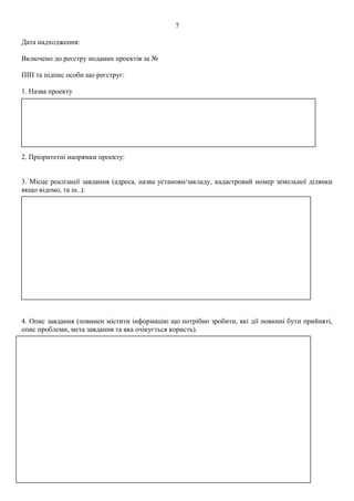 Дата надходження:
Включено до реєстру поданих проектів за №
ПІП та підпис особи що реєструє:
1. Назва проекту
2. Пріоритетні напрямки проекту:
3. Місце реалізації завдання (адреса, назва установи/закладу, кадастровий номер земельної ділянки
якщо відомо, та ін..):
4. Опис завдання (повинен містити інформацію що потрібно зробити, які дії повинні бути прийняті,
опис проблеми, мета завдання та яка очікується користь).
7
 