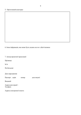 5. Орієнтовний кошторис
6. Інша інформація, яка може бути додана але не є обов’язковою
7. Автор проектної пропозиції:
Прізвище
Ім’я
По-батькові
Дата народження
Паспорт: серія номер дата видачі
Виданий
Адреса реєстрації :
Телефон:
Адреса електронної пошти:
8
 