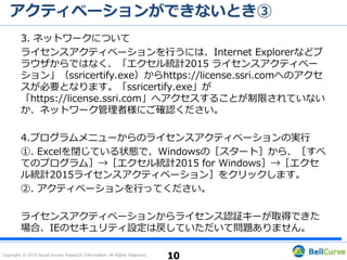 Copyright © 2015 Social Survey Research Information. All Rights Reserved.
アクティベーションができない / 体験版から製品版に切り替わらない①
情報システム担当者様または管理者様にご確認いただき、次
の3点をお試しください。
1. セキュリティーソフト
2. IE等のブラウザのセキュリティ設定
3. プログラムメニューからのライセンスアクティベーションの実行
10
 