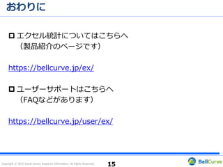 Copyright © 2015 Social Survey Research Information. All Rights Reserved.
★☆★サポートへお問い合わせの際には★☆★
 動作環境をお知らせいただくことで、より迅速に適切なサ
ポートを提供できる可能性があります。
15
この部分をコピーし、
メールに貼り付けて、
サポート宛に送付
 ［エクセル統計］タブ→［ヘルプ］→［お問い合わせ先］の
内容をメールに貼り付けてください。
「コピー」ボタンを押すと
簡単にコピーできます
 