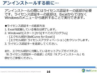 Copyright © 2015 Social Survey Research Information. All Rights Reserved.
アンインストールする前に…
アンインストールの際にはライセンス認証キーの返却が必要
です。ライセンス認証キーの返却は、Excelからではなく
Windowsのメニューから選択することで実行できます。
●ライセンス認証キーの返却方法
1. Excelを起動している場合は終了します。
2. Windowsの[スタート]から[すべてのプログラム]
- [エクセル統計(BellCurve for Excel)]
- [エクセル統計 ライセンスアクティベーション]をクリックします。
3. ライセンス認証キーを返却してください。
また、エクセル統計に付属しているセットアップガイドP.21
「8.ライセンス認証キーの返却」とP22「9.アンインストール」も
併せてご参照ください。
16
 