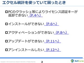 Copyright © 2015 Social Survey Research Information. All Rights Reserved.
目次
PCのクラッシュ等によりライセンス認証キーが返却で
きない（P.3へ）
インストールができない（P.6へ）
アクティベーションができない / 体験版から製品版に
切り替わらない（P.10へ）
その他のお問い合わせ（P.14へ）
アンインストールする前に…（P.16へ）
2
 
