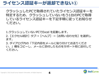 Copyright © 2015 Social Survey Research Information. All Rights Reserved.
ライセンス認証キーが返却できない②
すでに2つ目のライセンス認証キーを取得している場合
クラッシュしたPCで取得されていたライセンス認証キーを特
定するため、クラッシュしていないもう1台のPCで取得してい
るライセンス認証キーを下記手順に従ってお知らせください。
1.クラッシュしていないPCでExcel を起動します。
2.［エクセル統計］タブ→［ヘルプ］→［お問い合わせ先］を選択します。
3. ダイアログ内の「下記内容をメールに貼り付けてお送りください。」欄
をコピーします。
4. コピーした内容を本文に貼り付けてサポート宛にお問い合わせください。
4
 