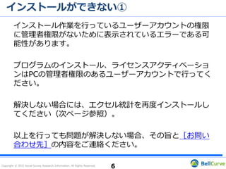 Copyright © 2015 Social Survey Research Information. All Rights Reserved.
インストールができない①
Excel 2016を使用している場合
エクセル統計2015はWindows 10、Excel 2016にも対応しておりますが、
お手元のディスクがVer1.00またはVer1.01の場合、ディスクに含まれる
インストーラーがExcel 2016に対応しておりません。
この場合、その旨をサポート宛てにメールでお問い合わせください。弊社
より、最新のインストーラーをダウンロードするためのURLをお知らせし
ます。
お急ぎの場合、「エクセル統計 無料体験版ダウンロード
（https://product.ssri.com/trial.html?_ga=1.210203856.437272540
.1461725855）」をご利用ください（アンケートに回答していただく必
要があります）。
6
 