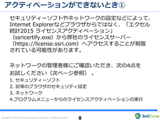 Copyright © 2015 Social Survey Research Information. All Rights Reserved.
インストールができない③
管理者権限がない場合
インストール作業を行っているユーザーアカウントの権限に「管理者権限
がない」ために表示されているエラーである可能性があります。
プログラムのインストール、ライセンスアクティベーションはPCの「ロー
カルの管理者権限」のあるユーザーアカウントで行ってください。
解決しない場合には、エクセル統計を再度インストールしてください（次
ページ参照）。
以上を行っても問題が解決しない場合、その旨と［お問い合わせ先
（P.15）］の内容をご連絡ください。
8
 