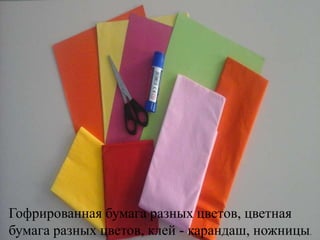 Гофрированная бумага разных цветов, цветная
бумага разных цветов, клей - карандаш, ножницы.
 