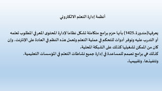 ‫االلكتروني‬‫التعلم‬ ‫ة‬‫ر‬‫إدا‬‫أنظمة‬
‫يعرفها‬(،‫ة‬‫ر‬‫مندو‬1425)‫املطل‬‫املعرفي‬ ‫ى‬‫املحتو‬ ‫ة‬‫ر‬‫إلدا‬‫نظاما‬ ‫تشكل‬ ‫متكاملة‬ ‫برامج‬‫حزم‬‫بأنها‬‫تعلمه‬ ‫وب‬
‫على‬‫العادة‬‫في‬ ‫النظم‬ ‫هذه‬‫وتعمل‬ ‫التعلم‬ ‫عملية‬‫في‬ ‫للتحكم‬ ‫أدوات‬‫وتوفر‬ ‫عليه‬‫ب‬‫ر‬‫التد‬‫أو‬‫وإن‬ ،‫اإلنترنت‬
‫املحلية‬‫الشبكة‬ ‫على‬ ‫كذلك‬ ‫تشغيلها‬ ‫املمكن‬ ‫من‬ ‫كان‬.
‫التعليم‬ ‫املؤسسات‬‫في‬ ‫التعلم‬‫نشاطات‬ ‫جميع‬ ‫ة‬‫ر‬‫إدا‬‫في‬ ‫للمساعدة‬ ‫تصمم‬ ‫برامج‬‫هي‬ ‫كذلك‬،‫ية‬
‫وتقييمها‬،‫وتنفيذها‬.
 