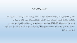 ‫ل‬‫الفصو‬‫اضية‬‫ر‬‫االفت‬
‫يست‬‫خالله‬ ‫فمن‬ ‫الحقيقة‬ ‫ل‬‫الفصو‬ ‫وظائف‬ ‫واداء‬ ‫ملحاكاة‬ ‫برمجته‬ ‫تمت‬ ‫ي‬ ‫اض‬‫ر‬‫االفت‬ ‫الفصل‬‫املعلم‬ ‫طيع‬
‫وطرح‬‫دشة‬‫ر‬‫والد‬ ‫ر‬‫الصو‬‫مشاركة‬ ‫والتالميذ‬‫األسئلة‬‫أ‬ ‫صوتا‬ ‫أو‬ ‫كتابة‬ ‫والتواصل‬ ‫واملناقشات‬‫و‬
‫فيديو‬‫مشاركة‬ ‫وكذلك‬screen‫ويمكنهم‬ ‫السهولة‬ ‫غاية‬ ‫في‬ ‫التعليم‬‫عمليه‬‫يجعل‬ ‫مما‬‫من‬ ‫ايضا‬
‫اليها‬ ‫االستماع‬ ‫واعادة‬ ‫وتحميلها‬ ‫املحاضرة‬ ‫تسجيل‬(‫والطال‬‫املعلم‬ ‫تواجد‬ ‫فيها‬ ‫يشترط‬ ‫أي‬‫الوقت‬ ‫نفس‬ ‫في‬ ‫ب‬
‫املكان‬‫حدود‬ ‫ن‬‫دو‬)
 