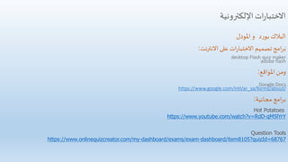‫اإللكترونية‬‫ات‬‫ر‬‫االختبا‬
‫د‬‫ر‬‫بو‬ ‫البالك‬‫و‬‫املودل‬
.
‫االنترنت‬ ‫على‬ ‫ات‬‫ر‬‫االختبا‬ ‫تصميم‬ ‫امج‬‫ر‬‫ب‬:
desktop Flash quiz maker
adobe flash
‫املواقع‬ ‫ومن‬:
Google Docs
https://www.google.com/intl/ar_sa/forms/about/
‫مجانية‬ ‫امج‬‫ر‬‫ب‬:
Hot Potatoes
https://www.youtube.com/watch?v=RdD-qM5lYrY
Question Tools
https://www.onlinequizcreator.com/my-dashboard/exams/exam-dashboard/item8105?quizId=68767
 