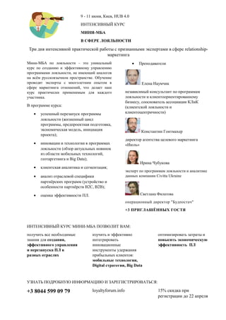 9 - 11 июня, Киев, HUB 4.0
ИНТЕНСИВНЫЙ КУРС
МИНИ-МБА
В СФЕРЕ ЛОЯЛЬНОСТИ
Три дня интенсивной практической работы с признанными экспертами в сфере relationship-
маркетинга
Мини-МБА по лояльности – это уникальный
курс по созданию и эффективному управлению
программами лояльности, не имеющий аналогов
на всём русскоязычном пространстве. Обучение
проводят эксперты с многолетним опытом в
сфере маркетинга отношений, что делает наш
курс практически применимым для каждого
участника.
В программе курса:
• успешный перезапуск программы
лояльности (жизненный цикл
программы, предпроектная подготовка,
экономическая модель, инициация
проекта);
• инновации и технологии в программах
лояльности (обзор актуальных новинок
из области мобильных технологий,
геотаргетинга и Big Data);
• клиентская аналитика и сегментация;
• анализ отраслевой специфики
партнёрских программ (устройство и
особенности партнёрств B2C, B2B);
• оценка эффективности ПЛ.
• Преподаватели
Елена Наумчик
независимый консультант по программам
лояльности и клиентоориентированному
бизнесу, сооснователь ассоциации КЛиК
(клиентской лояльности и
клиентоцентричности)
Константин Гонтмахер
директор агентства целевого маркетинга
«Июль»
Ирина Чубукова
эксперт по программам лояльности и аналитике
данных компании Civitta Ukraine
Светлана Филатова
операционный директор "Будпостач"
+3 ПРИГЛАШЁННЫХ ГОСТЯ
ИНТЕНСИВНЫЙ КУРС МИНИ-МБА ПОЗВОЛИТ ВАМ:
получить все необходимые
знания для создания,
эффективного управления
и перезапуска ПЛ в
разных отраслях
изучить и эффективно
интегрировать
инновационные
инструменты удержания
прибыльных клиентов:
мобильные технологии,
Digital стратегии, Big Data
оптимизировать затраты и
повысить экономическую
эффективность ПЛ
УЗНАТЬ ПОДРОБНУЮ ИНФОРМАЦИЮ И ЗАРЕГИСТРИРОВАТЬСЯ:
+3 8044 599 09 79 loyaltyforum.info 15% скидка при
регистрации до 22 апреля
 