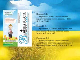 Подоляк Т. В.
Українська мова – святиня нашого
народу// Виховна робота в школі. – 2016. -
№ 2. – с. 39-40
Римар Н. В.
Країно моя – Україно, найдорожча для
мене земля!// Виховна робота в школі. –
2016. - № 2. – с. 41-43
Світлична Л. І.
Козацька держава – наша гордість і
слава! (свято для учнів середньої школи) //
Виховна робота в школі. – 2016. - № 2. – с.
44-45
 