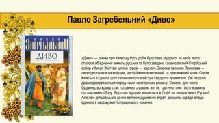 Павло Загребельний «Диво»
«Диво» — роман про Київську Русь доби Ярослава Мудрого, за часів якого
сталося об’єднання земель руських та було зведено славнозвісний Софійський
собор у Києві. Життєві шляхи героїв — зодчого Сивоока та князя Ярослава —
перехрестилися на майдані, де підіймався величний та дивовижний храм. Софія
Київська з’єднала долі талановитого майстра і мудрого правителя. Дві людські
драми розгортаються перед нами на сторінках роману. Сивоок, для якого
будівництво храму стає головною справою життя, трагічно гине і його ховають
під плитами собору. Ярослав Мудрий вінчається в Софії на кесаря землі Руської.
Але і він дійшов цього ціною великих душевних втрат, зрікшись заради влади
єдиного в своєму житті справжнього кохання.
 