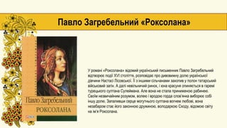 У романі «Роксолана» відомий український письменник Павло Загребельний
відтворює події XVI століття, розповідає про дивовижну долю української
дівчини Настасі Лісовської. Її з іншими сільчанами захопив у полон татарський
військовий загін. А далі невільничий ринок, і юна красуня опиняється в гаремі
турецького султана Сулеймана. Але вона не стала приниженою рабинею.
Своїм незвичайним розумом, волею і вродою горда слов’янка виборює собі
іншу долю. Запаливши серце могутнього султана вогнем любові, вона
незабаром стає його законною дружиною, володаркою Сходу, відомою світу
на ім’я Роксолана.
Павло Загребельний «Роксолана»
 