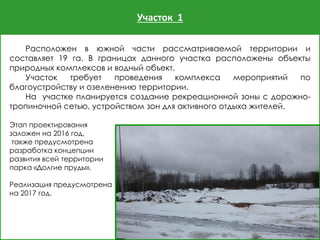 Участок 1
Расположен в южной части рассматриваемой территории и
составляет 19 га. В границах данного участка расположены объекты
природных комплексов и водный объект.
Участок требует проведения комплекса мероприятий по
благоустройству и озеленению территории.
На участке планируется создание рекреационной зоны с дорожно-
тропиночной сетью, устройством зон для активного отдыха жителей.
Этап проектирования
заложен на 2016 год,
также предусмотрена
разработка концепции
развития всей территории
парка «Долгие пруды».
Реализация предусмотрена
на 2017 год.
 