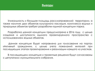 Выводы
Уникальность и большая площадь рассматриваемой территории, а
также наличие двух объектов культурного наследия, комплекса водных и
природных объектов требует разработки единой концепции парка.
Разработка данной концепции предусмотрена в 2016 году, с целью
создания и доступности единого проектируемого пространства с
использованием водных объектов.
Данная концепция будет направлена для голосования на портал
«Активный гражданин», с целью учета пожеланий жителей при
последующих этапах проектирования и реализации каждого из участков.
В последующем концепция и проектные решения будут согласованы
с депутатами муниципального собрания.
 