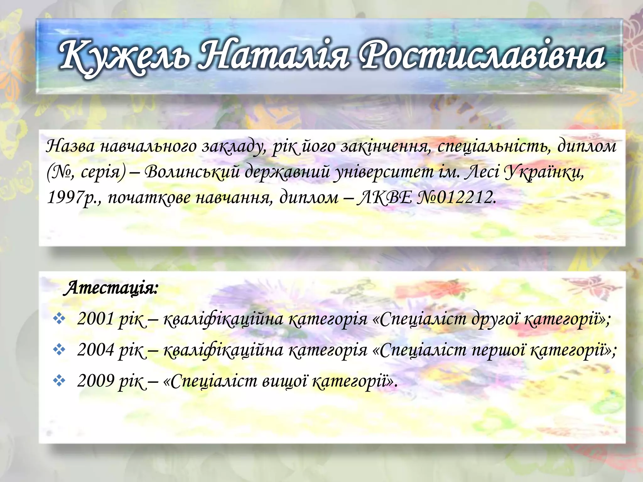 Назва навчального закладу, рік його закінчення, спеціальність, диплом
(№, серія) – Волинський державний університет ім. Лесі Українки,
1997р., початкове навчання, диплом – ЛКВЕ №012212.
Атестація:
 2001 рік – кваліфікаційна категорія «Спеціаліст другої категорії»;
 2004 рік – кваліфікаційна категорія «Спеціаліст першої категорії»;
 2009 рік – «Спеціаліст вищої категорії».
 