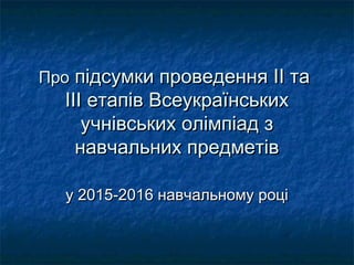 ПроПро підсумки проведенняпідсумки проведення IIII тата
ІІІ етапів ВсеукраїнськихІІІ етапів Всеукраїнських
учнівських олімпіад зучнівських олімпіад з
навчальних предметівнавчальних предметів
у 201у 20155-201-20166 навчальному роцінавчальному році
 