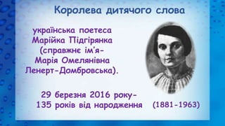 Королева дитячого слова
українська поетеса
Марійка Підгірянка
(справжнє ім’я-
Марія Омелянівна
Ленерт-Домбровська).
(1881-...