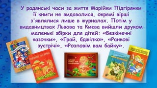 У радянські часи за життя Марійки Підгірянки
її книги не видавалися, окремі вірші
з'являлися лише в журналах. Потім у
вида...