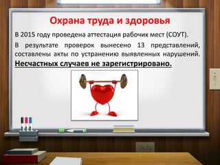 Охрана труда и здоровья
В 2015 году проведена аттестация рабочих мест (СОУТ).
В результате проверок вынесено 13 представлений,
составлены акты по устранению выявленных нарушений.
Несчастных случаев не зарегистрировано.
 