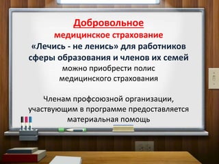 Добровольное
медицинское страхование
«Лечись - не ленись» для работников
сферы образования и членов их семей
можно приобрести полис
медицинского страхования
Членам профсоюзной организации,
участвующим в программе предоставляется
материальная помощь
 
