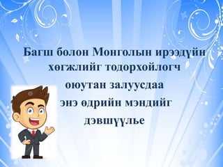 Багш болон Монголын ирээдүйн
хөгжлийг тодорхойлогч
оюутан залуусдаа
энэ өдрийн мэндийг
дэвшүүлье
 