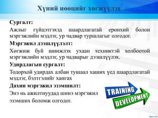 Хүний нөөцийг хөгжүүлэх
Сургалт:
Ажлыг гүйцэтгэхэд шаардлагатай ерөнхий болон
мэргэжлийн мэдлэг, ур чадвар туршлагыг олгодог.
Мэргэжил дээшлүүлэлт:
Хөгжиж буй шинжлэх ухаан техниктэй холбоотой
мэргэжлийн мэдлэг, ур чадварыг дээшлүүлэх.
Удирдлагын сургалт:
Тодорхой удирдах албан тушаал хаших үед шаардлагатай
мэдлэг, бэлтгэлийг хангах
Дахин мэргэжил эзэмшилт:
Энэ нь ажилтнуудад шинэ мэргэжил
эзэмших боломж олгодог.
 