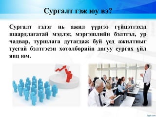 Сургалт гэж юу вэ?
Сургалт гэдэг нь ажил үүргээ гүйцэтгэхэд
шаардлагатай мэдлэг, мэргэшлийн бэлтгэл, ур
чадвар, туршлага дутагдаж буй үед ажилтныг
тусгай бэлтгэсэн хөтөлбөрийн дагуу сургах үйл
явц юм.
 