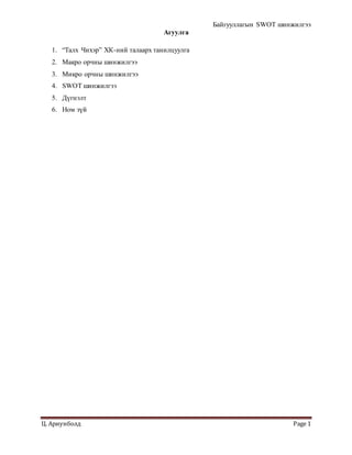 Байгууллагын SWOT шинжилгээ
Ц. Ариунболд Page 1
Агуулга
1. “Талх Чихэр” ХК-ний талаарх танилцуулга
2. Макро орчны шинжилгээ
3. Микро орчны шинжилгээ
4. SWOT шинжилгээ
5. Дүгнэлт
6. Ном зүй
 