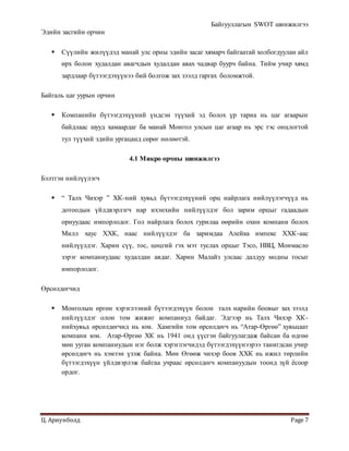 Байгууллагын SWOT шинжилгээ
Ц. Ариунболд Page 7
Эдийн засгийн орчин
 Сүүлийн жилүүдэд манай улс орны эдийн засаг хямарч байгаатай холбогдуулан айл
өрх болон худалдан авагчдын худалдан авах чадвар буурч байна. Тийм учир хямд
зардлаар бүтээгдэхүүнээ бий болгож зах зээлд гаргах боломжтой.
Байгаль цаг уурын орчин
 Компанийн бүтээгдэхүүний үндсэн түүхий эд болох үр тариа нь цаг агаарын
байдлаас шууд хамаардаг ба манай Монгол улсын цаг агаар нь эрс тэс онцлогтой
тул түүхий эдийн ургацанд сөрөг нөлөөтэй.
4.1 Микро орчны шинжилгээ
Бэлтгэн нийлүүлэгч
 “ Талх Чихэр ” ХК-ний хувьд бүтээгдэхүүний орц найрлага нийлүүлэгчүүд нь
дотоодын үйлдвэрлэгч нар ихэнхийн нийлүүлдэг бол зарим орцыг гадаадын
орнуудаас импорлодог. Гол найрлага болох гурилаа өөрийн охин компани болох
Милл хаус ХХК, наас нийлүүлдэг ба заримдаа Алейка импекс ХХК-аас
нийлүүлдэг. Харин сүү, тос, цөцгий гэх мэт туслах орцыг Тэсо, НВЦ, Монмасло
зэрэг компаниудаас худалдан авдаг. Харин Малайз улсаас далдуу модны тосыг
импорлодог.
Өрсөлдөгчид
 Монголын өргөн хэрэглээний бүтээгдэхүүн болон талх нарийн боовыг зах зээлд
нийлүүлдэг олон том жижиг компаниуд байдаг. Эдгээр нь Талх Чихэр ХК-
нийхувьд өрсөлдөгчид нь юм. Хамгийн том өрсөлдөгч нь “Атар-Өргөө” хувьцаат
компани юм. Атар-Өргөө ХК нь 1941 онд үүсгэн байгуулагдаж байсан ба өдгөө
мөн ууган компаниудын нэг болж хэрэглэгчидэд бүтээгдэхүүнээрээ танигдсан учир
өрсөлдөгч нь хэмээн үзэж байна. Мөн Өгөөж чихэр боов ХХК нь ижил төрлийн
бүтээгдэхүүн үйлдвэрлэж байгаа учраас өрсөлдөгч компануудын тоонд зүй ёсоор
ордог.
 