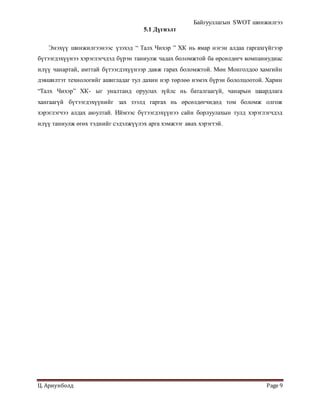Байгууллагын SWOT шинжилгээ
Ц. Ариунболд Page 9
5.1 Дүгнэлт
Энэхүү шинжилгээнээс үзэхэд “ Талх Чихэр ” ХК нь ямар нэгэн алдаа гаргахгүйгээр
бүтээгдэхүүнээ хэрэглэгчдэд бүрэн таниулж чадах боломжтой ба өрсөлдөгч компаниудиас
илүү чанартай, амттай бүтээгдэхүүнээр давж гарах боломжтой. Мөн Монголдоо хамгийн
дэвшилтэт технологийг ашигладаг тул дахин нэр төрлөө нэмэх бүрэн бололцоотой. Харин
“Талх Чихэр” ХК- ыг уналтанд оруулах зүйлс нь баталгаагүй, чанарын шаардлага
хангаагүй бүтээгдэхүүнийг зах зээлд гаргах нь өрсөлдөгчидөд том боломж олгож
хэрэглэгчээ алдах аюултай. Иймээс бүтээгдэхүүнээ сайн борлуулахын тулд хэрэглэгчдэд
илүү таниулж өгөх тэднийг сэдэлжүүлэх арга хэмжээг авах хэрэгтэй.
 