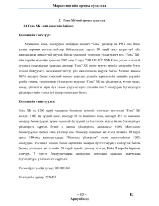 Маркетингийн орчны судалгаа
~ 13 ~ Ц.
Ариунболд
2. Говь ХК-ний орчны судалгаа
2.1 Говь ХК –ний өнөөгийн байдал:
Компанийн товч түүх:
Монголын ноос, ноолуурын салбарын анхдагч “Говь” үйлдвэр нь 1981 онд Япон
улсын хөрөнгө оруулалттайгаар байгуулагдаж эдүгээ 30 гаруй жил тасралтгүй үйл
ажиллагаагаа амжилттай явуулж байгаа үндэсний томоохон үйлдвэрлэгч юм. “Говь” ХК-
ийн төрийн мэдлийн хувьцааг 2007 оны 7 сард “ЭФ СИ АЙ” ХХК Олон улсын нээлттэй
дуудлага худалдаагаар худалдан авснаар “Говь” ХК өнөөг хүртэл хувийн хэвшлийн бүтэц
зохион байгуулалт, менежменттэйгээр үйл ажиллагаагаа явуулж байна. Монгол ямааны
100% ноолуур болон тэмээний ноосыг ашиглан дэлхийн зэрэглэлийн хамгийн сүүлийн
үеийн техник, технологиор үйлдвэрлэл явуулдаг “Говь” ХК нь үйлдвэрлэл, хүчин чадал,
чанар, үйлчилгээ зэрэг бүх талын үзүүлэлтээрээ дэлхийн топ 5 ноолууран бүтээгдэхүүн
үйлдвэрлэгчийн тоонд зүй ёсоор тооцогддог билээ.
Компанийн танилцуулга:
Говь ХК нь 1200 гаруй чадварлаг боловсон хүчнийг эгнээндээ нэгтгэсэн “Говь” ХК
жилдээ 1100 тн түүхий ноос, ноолуур 30 тн бөмбөгөн ноос, ноолуур 210 тн самнасан
ноолуур боловсруулах хүчин чадалтай ба түүхий эд бэлтгэхээс эхлээд бэлэн бүтээгдэхүүн
үйлдвэрлэх хүртэлх бүхий л шатны үйлдвэрлэл, дамжлагыг 100% Монголдоо
боловсруулдаг цорын ганц үйлдвэр юм. Өнөөдөр гадаадын зах зээлд дэлхийн 30 гаруй
орны 140-өөд харилцагчдадаа “Монголд үйлвэрлэв” гэсэн шошготойгоор 100%
ноолууран, тэмээний ноосон болон сарлагийн хөөврөн бүтээгдэхүүнээ нийлүүлж байгаа
бөгөөд дотоодын зах зээлийн 50 гаруй хувийг дангаар эзэлдэг. Нийт 9 нэрийн барааны
дэлгүүр, 7 гэрээт борлуулагчаараа дамжуулан дотоодын худалдан авагчиддаа
бүтээгдэхүүн, үйлчилгээгээ хүргэдэг.
Улсын бүртгэлийн дугаар: 9010001061
Регистрийн дугаар: 2076357
 