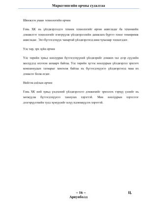 Маркетингийн орчны судалгаа
~ 16 ~ Ц.
Ариунболд
Шинжлэх ухаан технологийн орчин
Говь ХК нь үйлдвэрлэлдээ техник технологийг өргөн ашигладаг ба техникийн
дэвшилтэт технологийг нэвтрүүлж үйлдвэрлэлийн дамжлага бүртээ тоног төхөөрөмж
ашигладаг. Энэ бүтээгдэхүүн чанартай үйлдвэрлэхэд амш чухалаар тооцогддог.
Улс төр, эрх зүйн орчин
Улс төрийн хувьд ноолууран бүтээгдэхүүний үйлдвэрийг дэмжих тал дээр сүүлийн
жилүүдэд ихээхэн анхаарч байгаа. Улс төрийн зүгээс ноолуурын үйлдвэрлэл эрхлэгч
компаниудын татварыг хөнгөлж байгаа нь бүтээгдэхүүнээ үйлдвэрлэхэд маш их
дэмжлэг болж өгдөг.
Нийгэм соёлын орчин
Говь ХК ний хувьд үндэсний үйлдвэрлэлээ дэмжихийг эрмэлзэх тэрхүү үзлийг нь
хөгжүүлж бүтээгдэхүүнээ таниулах хэрэгтэй. Мөн ноолуурын хэрэглээг
дэлгэрүүлэхийн тулд хүмүүсийг илүү идэвхжүүлэх хэрэгтэй.
 