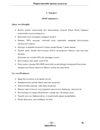 Маркетингийн орчны судалгаа
~ 22 ~ Ц.
Ариунболд
5.аХавсралт
SWOT шинжилгээ
Давуу тал (Strength)
 Японы техник технологиор үйл ажиллагаагаа эхлүүлж Итали болон Германы
технологийг сүүлд нэвтрүүлсэн.
 Монголын ноос ноолуурын салбарын анхдагч
 Ямааны 100% ноолуур, тэмээний ноос, сарлагийн хѳѳврѳѳр бүтээгдэхүүн
үйлчилгээгээ хийдэг.
 Ноолуур нь жирийн ноосноос 8 дахин дулаан бѳгѳѳд 7 дахин зѳѳлѳн.
 Түүхий эдийг эцсийн бүтээгдэхүүн болгон үйлдвэрлэдэг Монгол дахь цор ганц
үйлдвэр
Дотоодын зах зээлийн 50%-ийг дангаараа эзэлдэг
 Бүтээгдэхүүн маш удаан эдэлгээтэй
 Олон улсын стандарт ISO-9000 тэмдэгтийг үе шаттайгаар нэвтрүүлж Олон улсын
чанарын цом болон гэрчилгээг Монгол улсаас анх удаа авсан.
Сул тал (Weakness)
 Бараа бүтээгдэхүүн нь хэтэрхий үнэтэй
 Хуваарилалтын сувгийг бүрэн ашиглаж чаддаггүй
 Хэрэглэгчийн судалгааг сайн хийж чаддаггүй
 Монгол хэрэглэгчидээс илүү гадаадын хэрэглэгчдэд борлуулах эрмэлзэлтэй
 Бүтээгдэхүүн нь чанар сайтай болов ч загвар муу гэж хүмүүс үздэг.
 Түүхий эдээс хол байрлалтай тул тээвэрлэлтийн зардал өндөр байдаг.
 Хөдөө орон нутаг дахь салбарын тоо бага.
 
