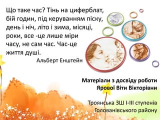 Матеріали з досвіду роботи
Ярової Віти Вікторівни
Троянська ЗШ І-ІІІ ступенів
Голованівського району
часу, не сам час. Час-це
життя душі.
Альберт Енштейн
Що таке час? Тінь на циферблат,
бій годин, під керуванням піску,
день і ніч, літо і зима, місяці,
роки, все -це лише міри
 