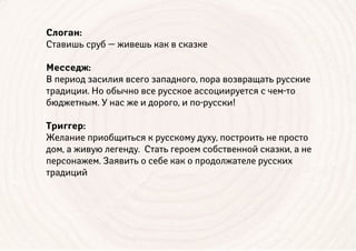 Слоган:
Ставишь сруб — живешь как в сказке
Месседж:
В период засилия всего западного, пора возвращать русские
традиции. Но обычно все русское ассоциируется с чем-то
бюджетным. У нас же и дорого, и по-русски!
Триггер:
Желание приобщиться к русскому духу, построить не просто
дом, а живую легенду. Стать героем собственной сказки, а не
персонажем. Заявить о себе как о продолжателе русских
традиций
 
