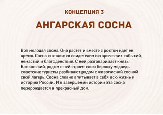 Вот молодая сосна. Она растет и вместе с ростом идет ее
время. Сосна становится свидетелем исторических событий,
ненастий и благоденствия. С ней разговаривает князь
Балконский, рядом с ней строит свою берлогу медведь,
советские туристы разбивают рядом с живописной сосной
свой лагерь. Сосна словно впитывает в себя всю жизнь и
историю России. И в завершении истории эта сосна
перерождается в прекрасный дом.
НГ РСК Я СОСН
КОНЦЕПЦИЯ 3
 