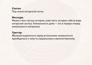 Слоган:
Под сенью ангарской сосны
Месседж:
Можно стать частью истории, взяв часть истории себе (в виде
ангарской сосны). Уникальность дома — это в первую очеред
уникальность материала.
Триггер:
Желание выделиться перед остальными, возвыситься,
приобщиться к чему-то сакральному и величественному
 