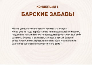 Жизнь успешного человека — мучительная скука.
Когда уже не надо зарабатывать ни на кусок хлеба с маслом,
ни даже на новый Bentley, то приходится думать чем еще себя
развлечь. Отсюда и вытекает, так называемый, барский
образ жизни, полный развлечений и забав. Ну а какой же
барин без собственного аутентичного дома?
Б РСКИЕ З Б ВЫ
КОНЦЕПЦИЯ 1
 