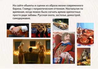 На сайте объекты и сценки из образа жизни современного
барина. Гламур с патриотическим оттенком. Ностальгия по
временам, когда можно было согнать армию крепостных
просто ради забавы. Русская охота, застолье, домострой,
самодержавие.
 