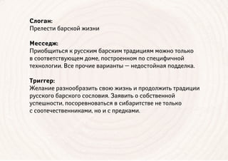 Слоган:
Прелести барской жизни
Месседж:
Приобщиться к русским барским традициям можно только
в соответствующем доме, построенном по специфичной
технологии. Все прочие варианты — недостойная подделка.
Триггер:
Желание разнообразить свою жизнь и продолжить традиции
русского барского сословия. Заявить о собственной
успешности, посоревноваться в сибаритстве не только
с соотечественниками, но и с предками.
 