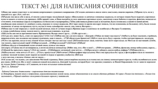 ТЕКСТ №1 ДЛЯ НАПИСАНИЯ СОЧИНЕНИЯ
1)Нина уже давно существует в состоянии непреходящего душевного напряжения. (2)Сегодня девчонки в школе опять хвастались своими парнями. (3)Прямо чуть ли не у
каждой есть друг. (4)А у неё нет.
(5)Раньше она жила себе и жила, её вполне удовлетворял молодёжный сериал «Школьники» и девчачьи глянцевые журналы, из которых можно было вырезать картонных
кукол и одевать в платья для принцесс. (6)Но пришёл день, и Нина выгребла из всех ящичков картонных кукол, заколочки в виде бабочек и сердечек, фенечки, подвески из
стекляшек, пластиковые серьги и отправила это богатство в мусоропровод. (7)Она действовала решительно и методично, будто готовилась к какой-то новой жизни,
освобождая свою комнату от дешёвого хлама, игрушек и глупых журналов. (8)А через какое-то время она вдруг поняла, что все изменения, по большому счёту, были только
внешними: её жизнь по-прежнему пуста, скучна и очень однообразна: школа, дом, книги, Интернет…
(9)Нина как-то ещё мирилась с такой скудной жизнью, пока её лучшая подруга Иришка вдруг в одночасье не влюбилась в Валерку Селиванова,
и теперь влюблённые всюду ходили вместе, трогательно взявшись за ручки.
(10)Если бы она могла противопоставить Иришкиному Валере своего друга… (11)Но друга нет…
(12)А раз нет, может быть, стоит его придумать? (13)А что! (14)Имя она уже для него нашла – Дмитрий. (15)Как он может выглядеть? (16)Пусть он будет высоким, стройным,
широкоплечим, как положено настоящим мужчинам, даже и юным… (17)И обязательно брюнетом! (18)Его глаза пусть будут серыми, чтобы контрастировали с волосами.
(19)Это так красиво, когда из-под тёмной чёлки смотрят чистые светлые глаза! (20)Темноволосые люди, конечно, чаще всего кареглазые, но Митя же не настоящий. (21)Он,
так сказать, виртуальный герой! (22)Виртуальный… (23)Виртуальный?! (24)Точно! (25)Идея!
(26)Нина сбегала в ближайший салон сотовой связи, купила там новую
сим-карту. (27)Дома она её активировала, а потом включила компьютер. (28)Вот она, сеть «Все к нам!»… (29)Регистрация… (30)Имя, фамилия, номер мобильника, пароль…
(31)Какой бы придумать пароль? (32)А вот какой… (33)Набираем латиницей «моя мечта»… (34)Предлагаете добавить какую-нибудь цифирь? (35)Пожалуйста…
(36)Получилось «моя мечта в 15 лет»… (37)Ага, пропустили! (38)Отлично! (39)Биографию виртуальному Мите она придумала без труда, а фотографию взяла из маминого
альбома: молодой человек сидит верхом на какой-то ограде и красиво улыбается. (40)Глаза
у него светлые, а волосы тёмные, как по заказу…
(41)Сделав всё, что нужно, для заполнения Митиной страницы, Нина удовлетворённо выдохнула и откинулась на спинку компьютерного кресла, чтобы полюбоваться делом
рук своих. (42)В сети «Все к нам!» появился новый пользователь Дмитрий Алексеев, который будет так красиво ухаживать за Ниной Кирьяновой, что от зависти перекосит
не только Динку Свисяеву с её Славиком, но и всех остальных одноклассниц!
(По С.А. Лубенец)*
*
Лубенец Светлана Анатольевна – современная детская писательница
из Петербурга, пишет книги о подростках, взаимоотношениях между ними, самых обыкновенных и не совсем обычных ребятах. Её серии «Только для девчонок», «Только для
мальчишек», «Чёрный котёнок» пользуются большим спросом у читателей.
 
