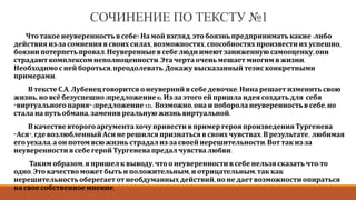 СОЧИНЕНИЕ ПО ТЕКСТУ №1
Что такое неуверенностьв себе? На мой взгляд, это боязнь предпринимать какие -либо
действия из-за сомнения в своих силах, возможностях, способностях произвести их успешно,
боязни потерпетьпровал. Неуверенныев себе люди имеют заниженную самооценку, они
страдают комплексом неполноценности.Эта чертаочень мешает многим в жизни.
Необходимос ней бороться,преодолевать.Докажу высказанный тезис конкретными
примерами.
В текстеС.А. Лубенецговорится о неуверннй в себе девочке.Нина решает изменить свою
жизнь, но всё безуспешно (предложение8). Из-за этогоей пришла идея создать для себя
"виртуального парня" (предложение 12). Возможно, она и поборола неуверенностьв себе, но
стала на путьобмана, заменив реальную жизнь виртуальной.
В качествевторогоаргумента хочупривести в пример героя произведения Тургенева
"Ася", где возлюбленныйАси не решился признаться в своих чувствах.В результате, любимая
его уехала, а он потом всю жизнь страдал из-за своей нерешительности.Вот так из-за
неуверенностив себе герой Тургенева предал чувствалюбви.
Таким образом, я пришел к выводу, чтоо неуверенностив себе нельзя сказать что-то
одно. Это качествоможет быть и положительным,и отрицательным, так как
нерешительностьоберегает от необдуманных действий, но не дает возможности опираться
на свое собственноемнение.
 