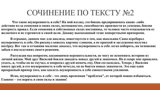 СОЧИНЕНИЕ ПО ТЕКСТУ №2
Что такое неуверенность в себе? На мой взгляд, это боязнь предпринимать какие -либо
действия из-за сомнения в своих силах, возможностях, способностях произвести их успешно, боязни
потерпеть провал. Если сомнения в собственных силах постоянны, то человек часто отказывается от
желаемого и не стремится к своей цели. Докажу высказанный тезис конкретными примерами.
В отрывке, данном мне для анализа, повествуется о том, как школьник Саша переборол
неуверенность в себе. Он рискнул описать картину словами, а не краской и заслуженно получил
пятёрку. Вот так в отчаянии мальчик доказал, что неуверенность в себе легко побороть, на мгновение
забыв о последствиях своего решения.
Рассуждая над вопросом, касающимся нерешительности, не могу не вспомнить историю из
личной жизни. Мой друг Василий боялся заводить новых друзей и знакомых. Но в скоре мне пришлось
уехать, и, чтобы он не скучал, я попросил друзей помочь ему. Они согласилась. Теперь у Василия
много друзей, и его неуверенность в себе исчезла, он не боится новых знакомств. Это еще один
прекрасный пример того, как одолеть неуверенность в себе совместными усилиями.
Итак, неуверенность в себе - это лишь временная "проблема", от которой можно избавиться.
Главное – это верить в свои силы и знания!
 