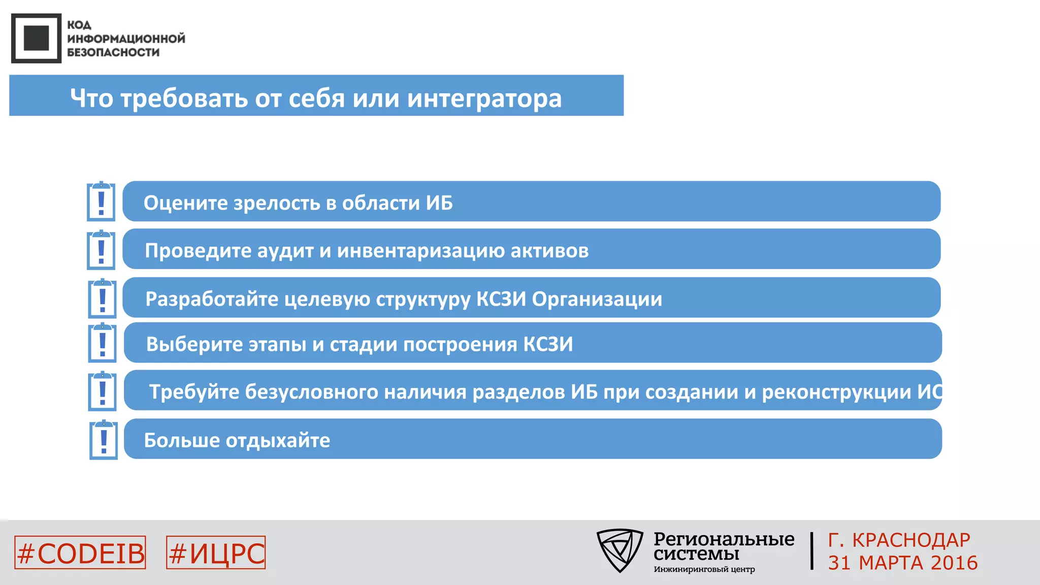 Что требовать от себя или интегратора
#CODEIB #ИЦРС
Оцените зрелость в области ИБ
Проведите аудит и инвентаризацию активов
Разработайте целевую структуру КСЗИ Организации
Выберите этапы и стадии построения КСЗИ
Требуйте безусловного наличия разделов ИБ при создании и реконструкции ИС
Больше отдыхайте
Г. КРАСНОДАР
31 МАРТА 2016
 